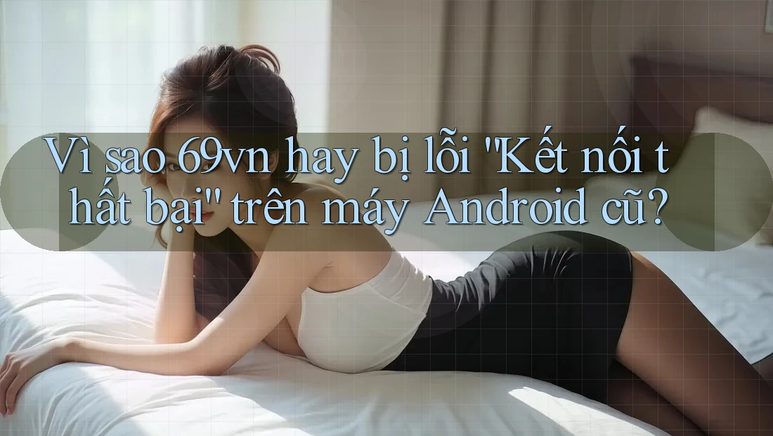 Vì sao 69vn hay bị lỗi “Kết nối thất bại” trên máy Android cũ?