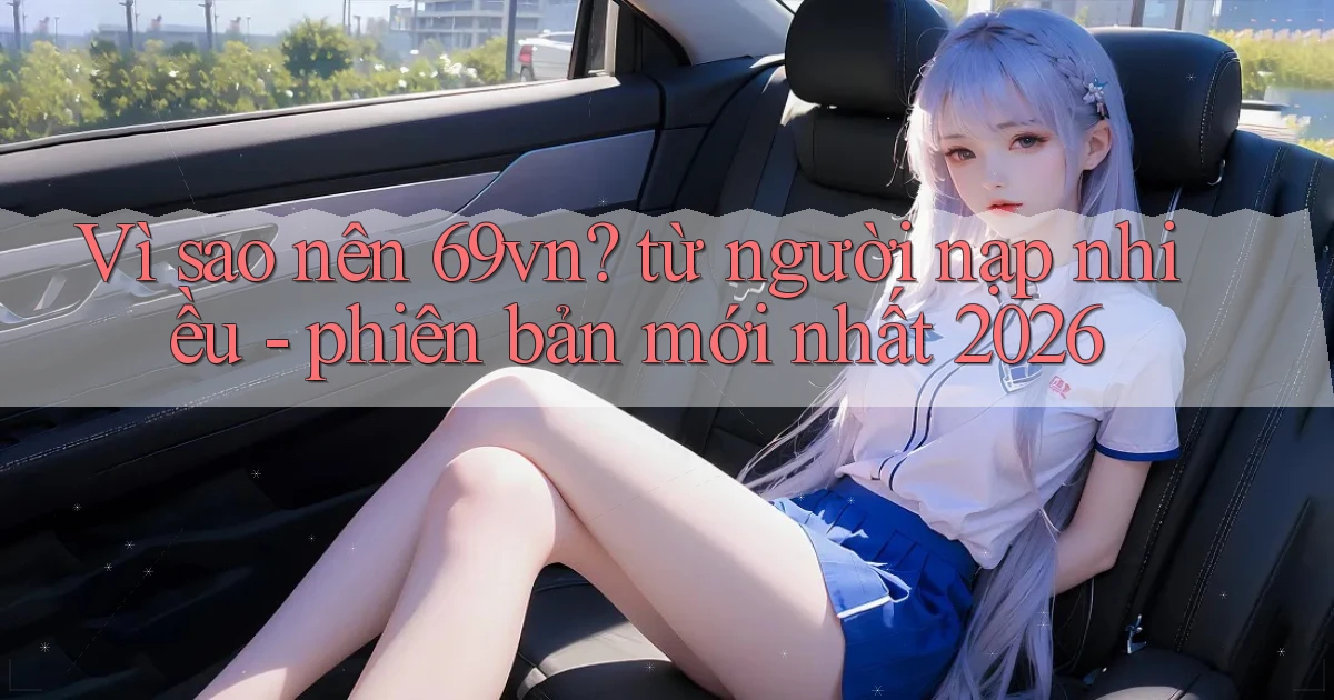 Vì sao nên 69vn từ người nạp nhiều   phiên bản mới nhất 2026