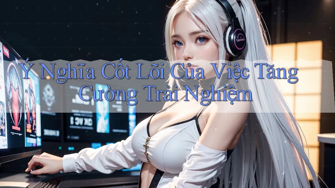 Ý Nghĩa Cốt Lõi Của Việc Tăng Cường Trải Nghiệm
