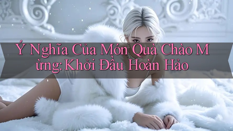 Ý Nghĩa Của Món Quà Chào Mừng: Khởi Đầu Hoàn Hảo